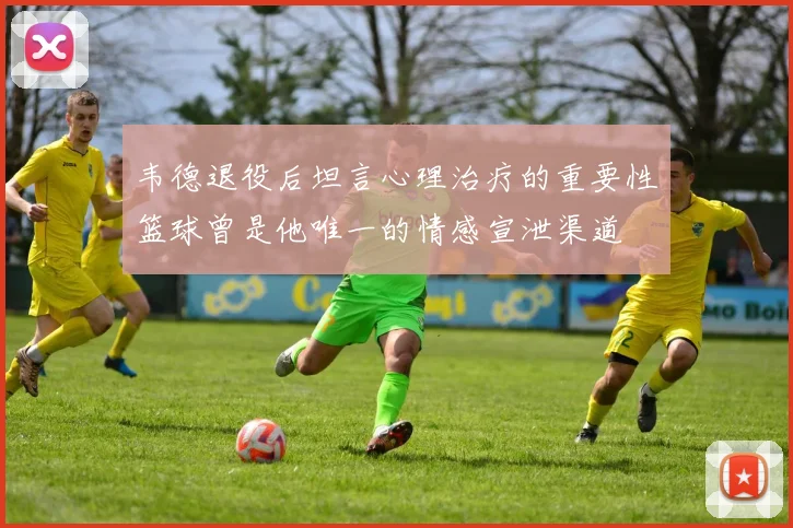 韦德退役后坦言心理治疗的重要性篮球曾是他唯一的情感宣泄渠道