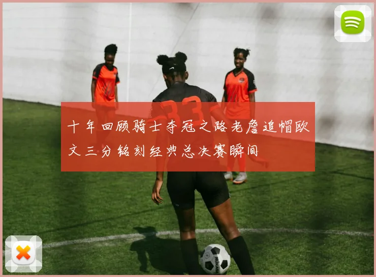 十年回顾骑士夺冠之路老詹追帽欧文三分铭刻经典总决赛瞬间
