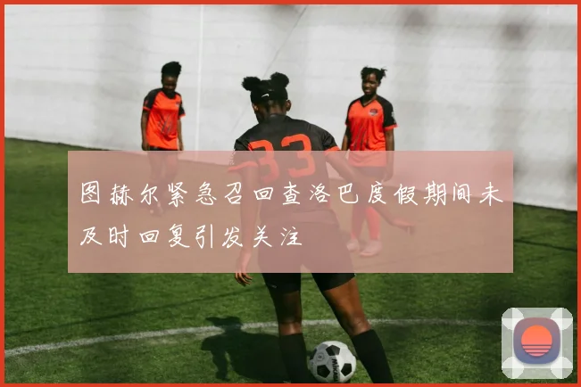 图赫尔紧急召回查洛巴度假期间未及时回复引发关注