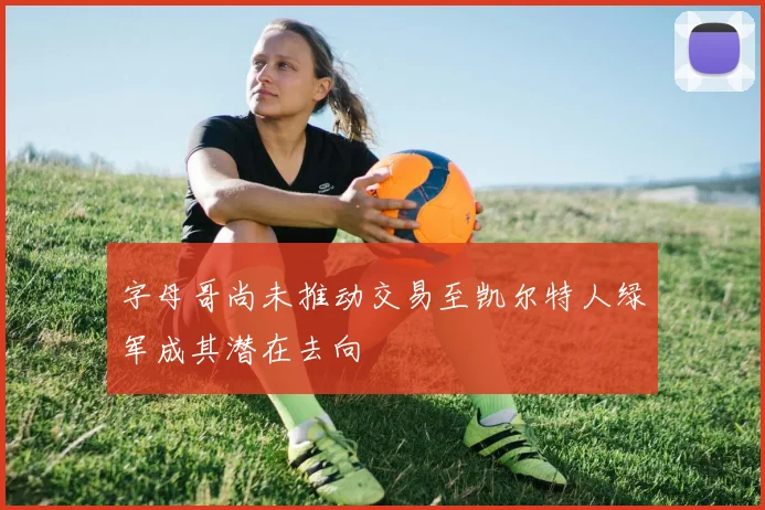字母哥尚未推动交易至凯尔特人绿军成其潜在去向