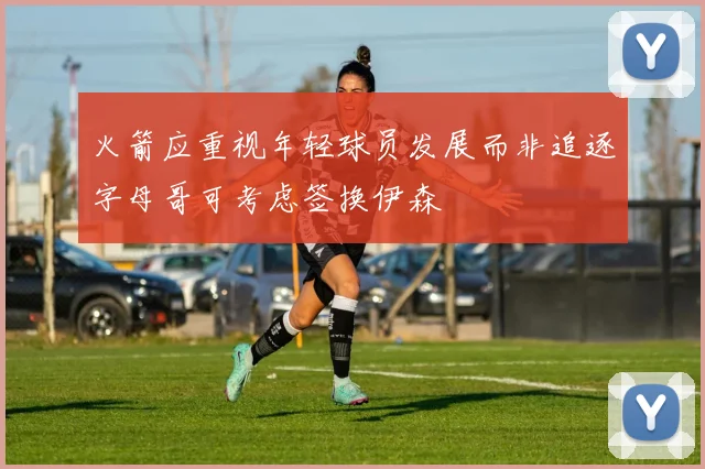火箭应重视年轻球员发展而非追逐字母哥可考虑签换伊森