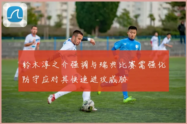 铃木淳之介强调与瑞典比赛需强化防守应对其快速进攻威胁
