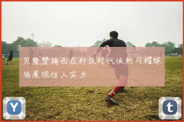 贝隆赞梅西在科技时代依然闪耀球场展现惊人实力
