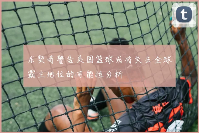 东契奇警告美国篮球或将失去全球霸主地位的可能性分析