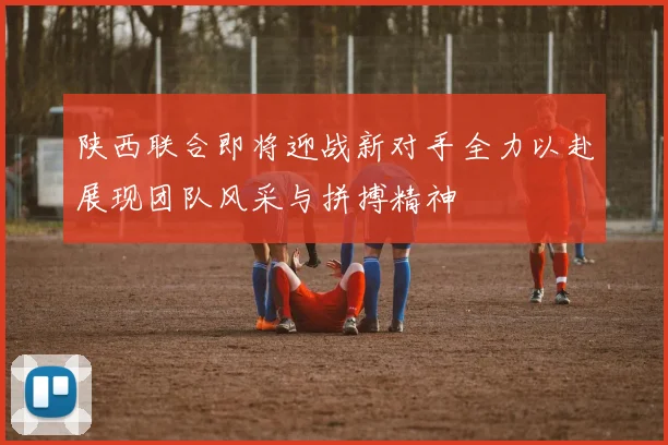 陕西联合即将迎战新对手全力以赴展现团队风采与拼搏精神