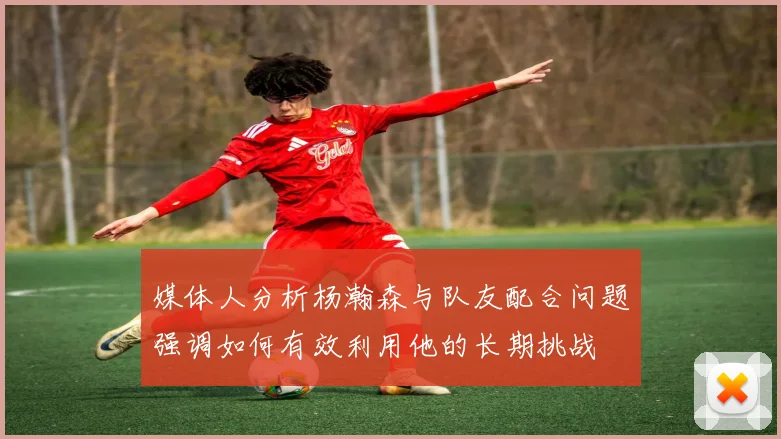媒体人分析杨瀚森与队友配合问题强调如何有效利用他的长期挑战
