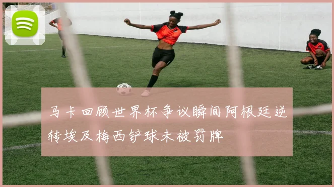 马卡回顾世界杯争议瞬间阿根廷逆转埃及梅西铲球未被罚牌