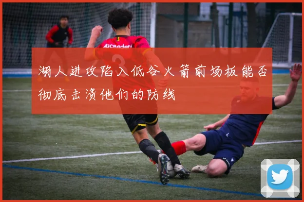 湖人进攻陷入低谷火箭前场板能否彻底击溃他们的防线