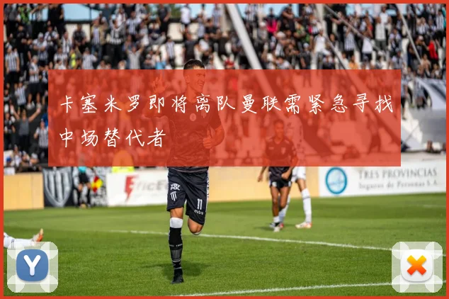 卡塞米罗即将离队曼联需紧急寻找中场替代者