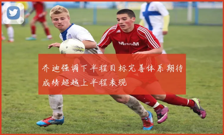 乔迪强调下半程目标完善体系期待成绩超越上半程表现