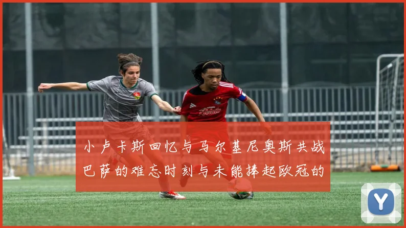 小卢卡斯回忆与马尔基尼奥斯共战巴萨的难忘时刻与未能捧起欧冠的遗憾