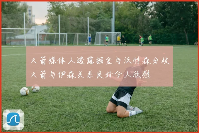 火箭媒体人透露掘金与沃特森分歧火箭与伊森关系良好令人欣慰