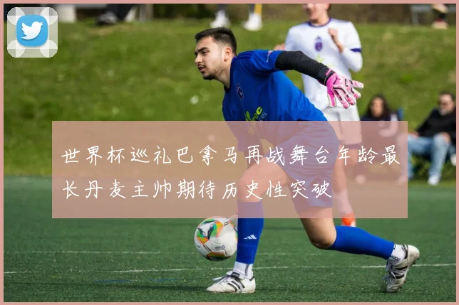 世界杯巡礼巴拿马再战舞台年龄最长丹麦主帅期待历史性突破