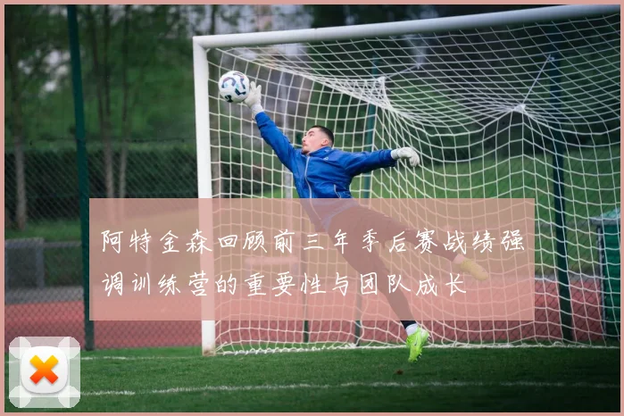 阿特金森回顾前三年季后赛战绩强调训练营的重要性与团队成长