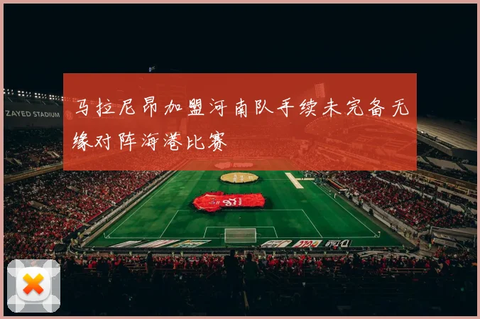 马拉尼昂加盟河南队手续未完备无缘对阵海港比赛