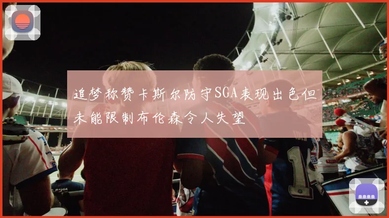 追梦称赞卡斯尔防守SGA表现出色但未能限制布伦森令人失望