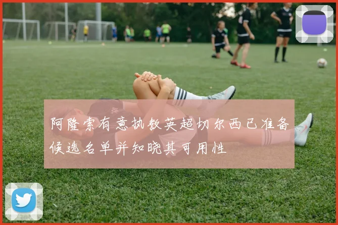 阿隆索有意执教英超切尔西已准备候选名单并知晓其可用性
