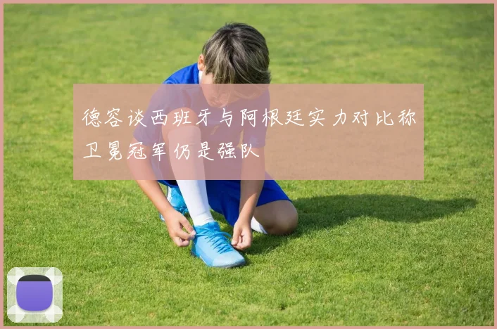 德容谈西班牙与阿根廷实力对比称卫冕冠军仍是强队