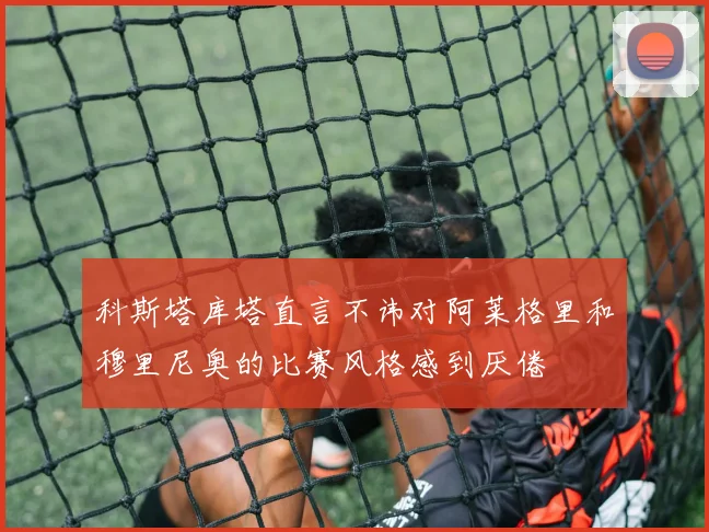 科斯塔库塔直言不讳对阿莱格里和穆里尼奥的比赛风格感到厌倦