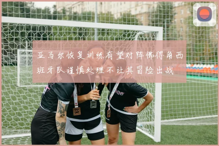 亚马尔恢复训练有望对阵佛得角西班牙队谨慎处理不让其冒险出战