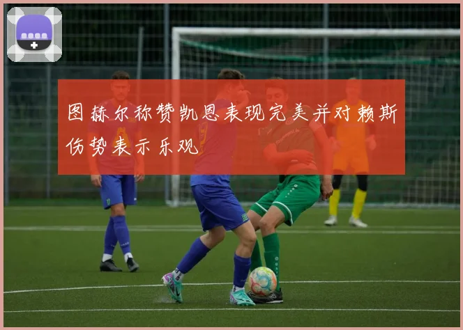 图赫尔称赞凯恩表现完美并对赖斯伤势表示乐观